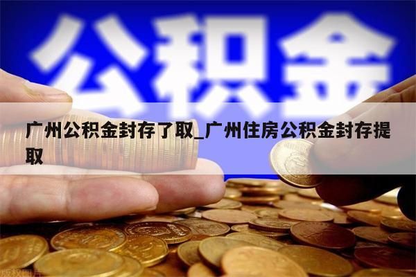 广州公积金封存了取_广州住房公积金封存提取