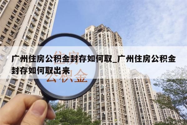 广州住房公积金封存如何取_广州住房公积金封存如何取出来
